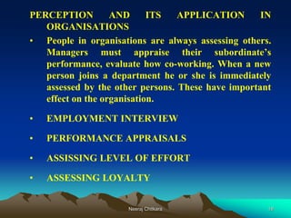 18
PERCEPTION AND ITS APPLICATION IN
ORGANISATIONS
• People in organisations are always assessing others.
Managers must appraise their subordinate’s
performance, evaluate how co-working. When a new
person joins a department he or she is immediately
assessed by the other persons. These have important
effect on the organisation.
• EMPLOYMENT INTERVIEW
• PERFORMANCE APPRAISALS
• ASSISSING LEVEL OF EFFORT
• ASSESSING LOYALTY
Neeraj Chitkara
 