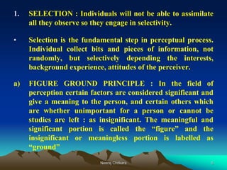 5
1. SELECTION : Individuals will not be able to assimilate
all they observe so they engage in selectivity.
• Selection is the fundamental step in perceptual process.
Individual collect bits and pieces of information, not
randomly, but selectively depending the interests,
background experience, attitudes of the perceiver.
a) FIGURE GROUND PRINCIPLE : In the field of
perception certain factors are considered significant and
give a meaning to the person, and certain others which
are whether unimportant for a person or cannot be
studies are left : as insignificant. The meaningful and
significant portion is called the “figure” and the
insignificant or meaningless portion is labelled as
“ground”
Neeraj Chitkara
 
