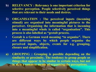 6
b) RELEVANCY : Relevancy is one important criterion for
selective perception. People selectively perceived things
that are relevant to their needs and desires.
2) ORGANISATION : The perceived inputs (incoming
stimuli) are organised into meaningful pictures to the
perceiver. Organising the information that is incoming
into a meaningful whole is called “organisation”. This
process is also labelled as “gestalt process.
• Gestalt is a German word meaning “to organise”. There
are different ways by which people organise the
perceived inputs, objects, events for e.g. grouping,
closure and simplification.
a) GROUPING : Grouping is possible depending on the
similarity or proximity. The tendency to group people or
things that appear to be similar in certain ways, but not
in al, is a common means of organising the perceptions.
Neeraj Chitkara
 