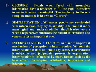 7
b) CLOSURE : People when faced with incomplete
information have a tendency to fill the gaps themselves
to make it more meaningful. The tendency to form a
complete message is known as “Closure”.
c) SIMPLIFICATION : Whenever people are overloaded
with information they try to simplify it to make it more
meaningful and understandable. Simplification occurs
when the perceiver subtracts less salient information and
concentrates an important one.
3. INTERPRETATION : The third and most important
mechanism of perception is interpretation. Without the
interpretation it does not make any sense. Interpretation
is subjective and judgmental process. In organisation,
interpretation is influenced by many factors such as the
halo effect, stereotyping, attribution, impression and
inference.
Neeraj Chitkara
 