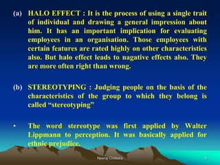 8
(a) HALO EFFECT : It is the process of using a single trait
of individual and drawing a general impression about
him. It has an important implication for evaluating
employees in an organisation. Those employees with
certain features are rated highly on other characteristics
also. But halo effect leads to nagative effects also. They
are more often right than wrong.
(b) STEREOTYPING : Judging people on the basis of the
characteristics of the group to which they belong is
called “stereotyping”
• The word stereotype was first applied by Walter
Lippmann to perception. It was basically applied for
ethnic prejudice.
Neeraj Chitkara
 
