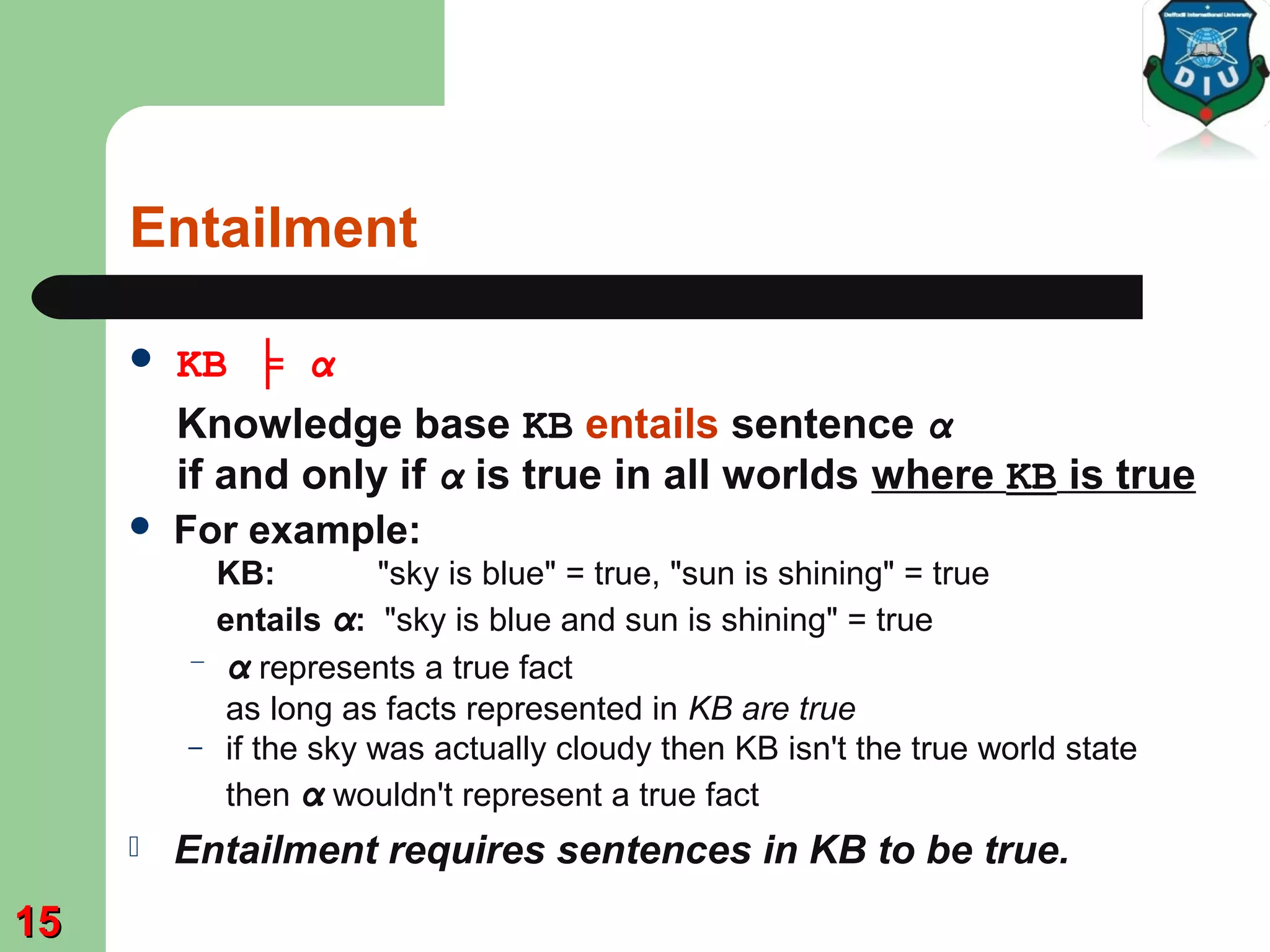 Entailment
 KB ╞ α
Knowledge base KB entails sentence α
if and only if α is true in all worlds where KB is true
 For example:
KB: "sky is blue" = true, "sun is shining" = true
entails α: "sky is blue and sun is shining" = true
– α represents a true fact
as long as facts represented in KB are true
– if the sky was actually cloudy then KB isn't the true world state
then α wouldn't represent a true fact
 Entailment requires sentences in KB to be true.
1515
 