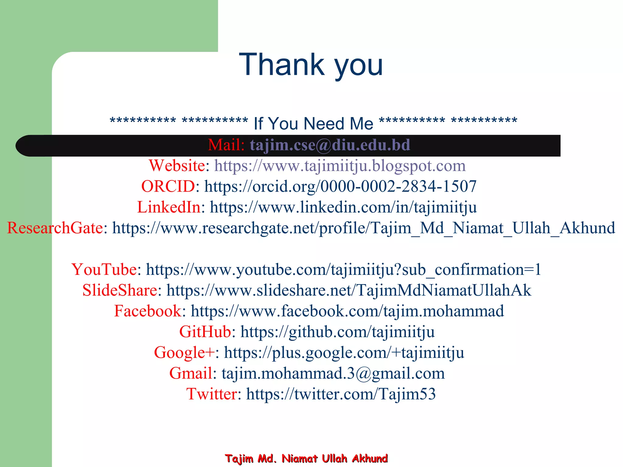 ********** ********** If You Need Me ********** **********
Mail: tajim.cse@diu.edu.bd
Website: https://www.tajimiitju.blogspot.com
ORCID: https://orcid.org/0000-0002-2834-1507
LinkedIn: https://www.linkedin.com/in/tajimiitju
ResearchGate: https://www.researchgate.net/profile/Tajim_Md_Niamat_Ullah_Akhund
YouTube: https://www.youtube.com/tajimiitju?sub_confirmation=1
SlideShare: https://www.slideshare.net/TajimMdNiamatUllahAk
Facebook: https://www.facebook.com/tajim.mohammad
GitHub: https://github.com/tajimiitju
Google+: https://plus.google.com/+tajimiitju
Gmail: tajim.mohammad.3@gmail.com
Twitter: https://twitter.com/Tajim53
Thank you
Tajim Md. Niamat Ullah AkhundTajim Md. Niamat Ullah Akhund
 