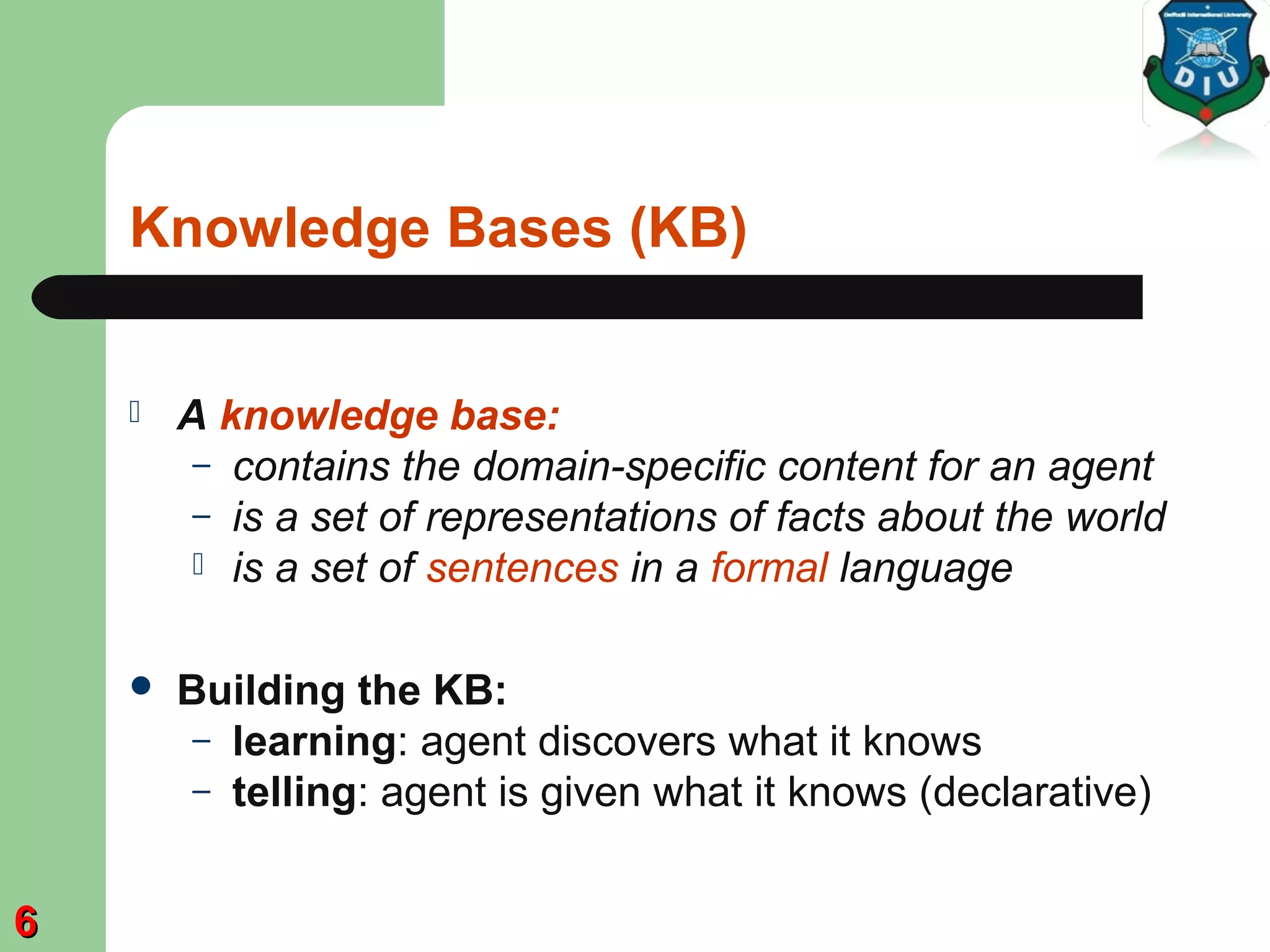 Knowledge Bases (KB)
 A knowledge base:
– contains the domain-specific content for an agent
– is a set of representations of facts about the world
 is a set of sentences in a formal language
 Building the KB:
– learning: agent discovers what it knows
– telling: agent is given what it knows (declarative)
66
 