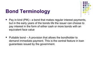 Bond Terminology Pay in kind (PIK) - a bond that makes regular interest payments, but in the early years of the bonds life the issuer can choose to pay interest in the form of either cash or more bonds with an equivalent face value Puttable bond – A provision that allows the bondholder to demand immediate payment. This is the central feature in loan guarantees issued by the government.  