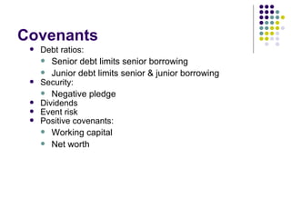 Covenants Debt ratios: Senior debt limits senior borrowing Junior debt limits senior & junior borrowing Security: Negative pledge Dividends Event risk Positive covenants: Working capital Net worth 