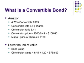 What is a Convertible Bond? Amazon 4.75% Convertible 2009 Convertible into 6.41 shares Conversion ratio 6.41 Conversion price = 1000/6.41 = $156.05 Market price of shares = $120 Lower bound of value  Bond value  Conversion value = 6.41 x 120 = $768.00 
