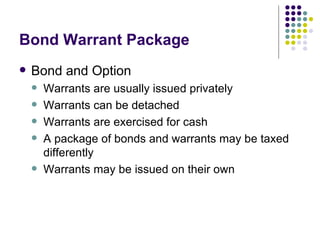 Bond Warrant Package Bond and Option Warrants are usually issued privately Warrants can be detached Warrants are exercised for cash A package of bonds and warrants may be taxed differently Warrants may be issued on their own 