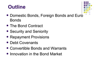 Outline Domestic Bonds, Foreign Bonds and Euro Bonds The Bond Contract Security and Seniority Repayment Provisions Debt Covenants Convertible Bonds and Warrants Innovation in the Bond Market 