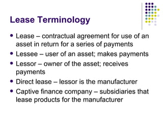 Lease Terminology Lease – contractual agreement for use of an asset in return for a series of payments Lessee – user of an asset; makes payments Lessor – owner of the asset; receives payments Direct lease – lessor is the manufacturer Captive finance company – subsidiaries that lease products for the manufacturer 