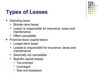 Types of Leases Operating lease Shorter-term lease Lessor is responsible for insurance, taxes and maintenance Often cancelable Financial lease (capital lease) Longer-term lease Lessee is responsible for insurance, taxes and maintenance Generally not cancelable Specific capital leases Tax-oriented Leveraged Sale and leaseback 