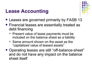 Lease Accounting Leases are governed primarily by FASB 13 Financial leases are essentially treated as debt financing Present value of lease payments must be included on the balance sheet as a liability Same amount shown on the asset as the “capitalized value of leased assets” Operating leases are still “off-balance-sheet” and do not have any impact on the balance sheet itself 