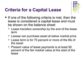 Criteria for a Capital Lease If one of the following criteria is met, then the lease is considered a capital lease and must be shown on the balance sheet Lease transfers ownership by the end of the lease term Lessee can purchase asset at below market price Lease term is for 75 percent or more of the life of the asset Present value of lease payments is at least 90 percent of the fair market value at the start of the lease 