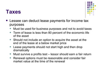 Taxes Lessee can deduct lease payments for income tax purposes Must be used for business purposes and not to avoid taxes Term of lease is less than 80 percent of the economic life of the asset Should not include an option to acquire the asset at the end of the lease at a below market price Lease payments should not start high and then drop dramatically Must survive a profits test – lessor should earn a fair return Renewal options must be reasonable and consider fair market value at the time of the renewal 