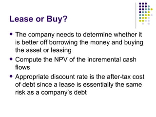 Lease or Buy? The company needs to determine whether it is better off borrowing the money and buying the asset or leasing Compute the NPV of the incremental cash flows Appropriate discount rate is the after-tax cost of debt since a lease is essentially the same risk as a company’s debt 