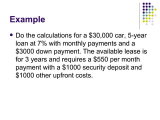 Example Do the calculations for a $30,000 car, 5-year loan at 7% with monthly payments and a $3000 down payment. The available lease is for 3 years and requires a $550 per month payment with a $1000 security deposit and $1000 other upfront costs. 