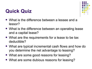 Quick Quiz What is the difference between a lessee and a lessor? What is the difference between an operating lease and a capital lease? What are the requirements for a lease to be tax deductible? What are typical incremental cash flows and how do you determine the net advantage to leasing? What are some good reasons for leasing? What are some dubious reasons for leasing? 