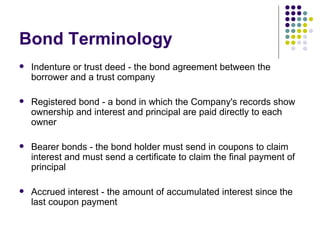 Bond Terminology Indenture or trust deed - the bond agreement between the borrower and a trust company Registered bond - a bond in which the Company's records show ownership and interest and principal are paid directly to each owner Bearer bonds - the bond holder must send in coupons to claim interest and must send a certificate to claim the final payment of principal Accrued interest - the amount of accumulated interest since the last coupon payment 