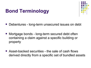 Bond Terminology Debentures - long-term unsecured issues on debt Mortgage bonds - long-term secured debt often containing a claim against a specific building or property Asset-backed securities - the sale of cash flows derived directly from a specific set of bundled assets 