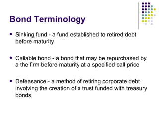 Bond Terminology Sinking fund - a fund established to retired debt before maturity Callable bond - a bond that may be repurchased by a the firm before maturity at a specified call price Defeasance - a method of retiring corporate debt involving the creation of a trust funded with treasury bonds 