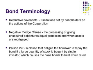Bond Terminology Restrictive covenants  - Limitations set by bondholders on the actions of the Corporation Negative Pledge Clause - the processing of giving unsecured debentures equal protection and when assets are mortgaged Poison Put - a clause that obliges the borrower to repay the bond if a large quantity of stock is bought by single investor, which causes the firms bonds to beat down rated 