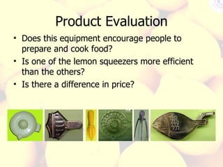 Product Evaluation Does this equipment encourage people to prepare and cook food? Is one of the lemon squeezers more efficient than the others? Is there a difference in price?  