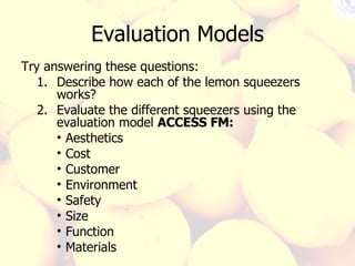 Evaluation Models Try answering these questions: Describe how each of the lemon squeezers works? Evaluate the different squeezers using the evaluation model  ACCESS FM: Aesthetics  Cost  Customer  Environment  Safety  Size  Function  Materials  