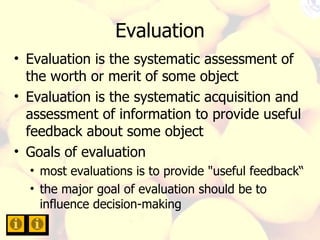 Evaluation Evaluation is the systematic assessment of the worth or merit of some object Evaluation is the systematic acquisition and assessment of information to provide useful feedback about some object Goals of evaluation most evaluations is to provide "useful feedback“ the major goal of evaluation should be to influence decision-making 