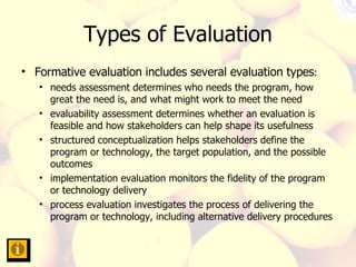 Types of Evaluation Formative evaluation includes several evaluation types :  needs assessment determines who needs the program, how great the need is, and what might work to meet the need  evaluability assessment determines whether an evaluation is feasible and how stakeholders can help shape its usefulness  structured conceptualization helps stakeholders define the program or technology, the target population, and the possible outcomes  implementation evaluation monitors the fidelity of the program or technology delivery  process evaluation investigates the process of delivering the program or technology, including alternative delivery procedures  