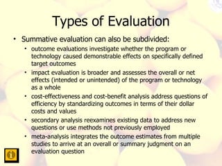 Types of Evaluation Summative evaluation can also be subdivided:  outcome evaluations investigate whether the program or technology caused demonstrable effects on specifically defined target outcomes  impact evaluation is broader and assesses the overall or net effects (intended or unintended) of the program or technology as a whole  cost-effectiveness and cost-benefit analysis address questions of efficiency by standardizing outcomes in terms of their dollar costs and values  secondary analysis reexamines existing data to address new questions or use methods not previously employed  meta-analysis integrates the outcome estimates from multiple studies to arrive at an overall or summary judgment on an evaluation question  