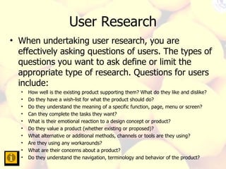 User Research When undertaking user research, you are effectively asking questions of users. The types of questions you want to ask define or limit the appropriate type of research. Questions for users include:  How well is the existing product supporting them? What do they like and dislike?  Do they have a wish-list for what the product should do?  Do they understand the meaning of a specific function, page, menu or screen?  Can they complete the tasks they want?  What is their emotional reaction to a design concept or product?  Do they value a product (whether existing or proposed)?  What alternative or additional methods, channels or tools are they using?  Are they using any workarounds?  What are their concerns about a product?  Do they understand the navigation, terminology and behavior of the product?  