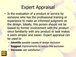Expert Appraisal Is the evaluation of a product or service by someone who has the professional training or experience to make an informed judgment on the design. Ideally, this person should not be biased by former involvement with the product since familiarity with any product or task makes it seem simpler and easier. Expert appraisal can be used to Identify  possible causes of design exclusion Suggest  improvements to reduce this exclusion Increase  user satisfaction 