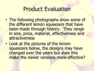 Product Evaluation The following photographs show some of the different lemon squeezers that have been made through history.  They range in size, price, material, effectiveness and attractiveness Look at the pictures of the lemon squeezers below, the designs may have changed over the years but does this make the newer versions more effective? 