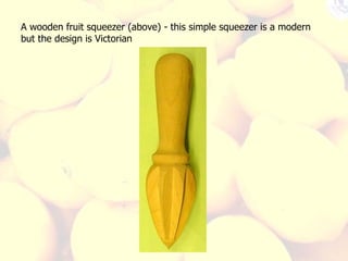 A wooden fruit squeezer (above) - this simple squeezer is a modern but the design is Victorian 