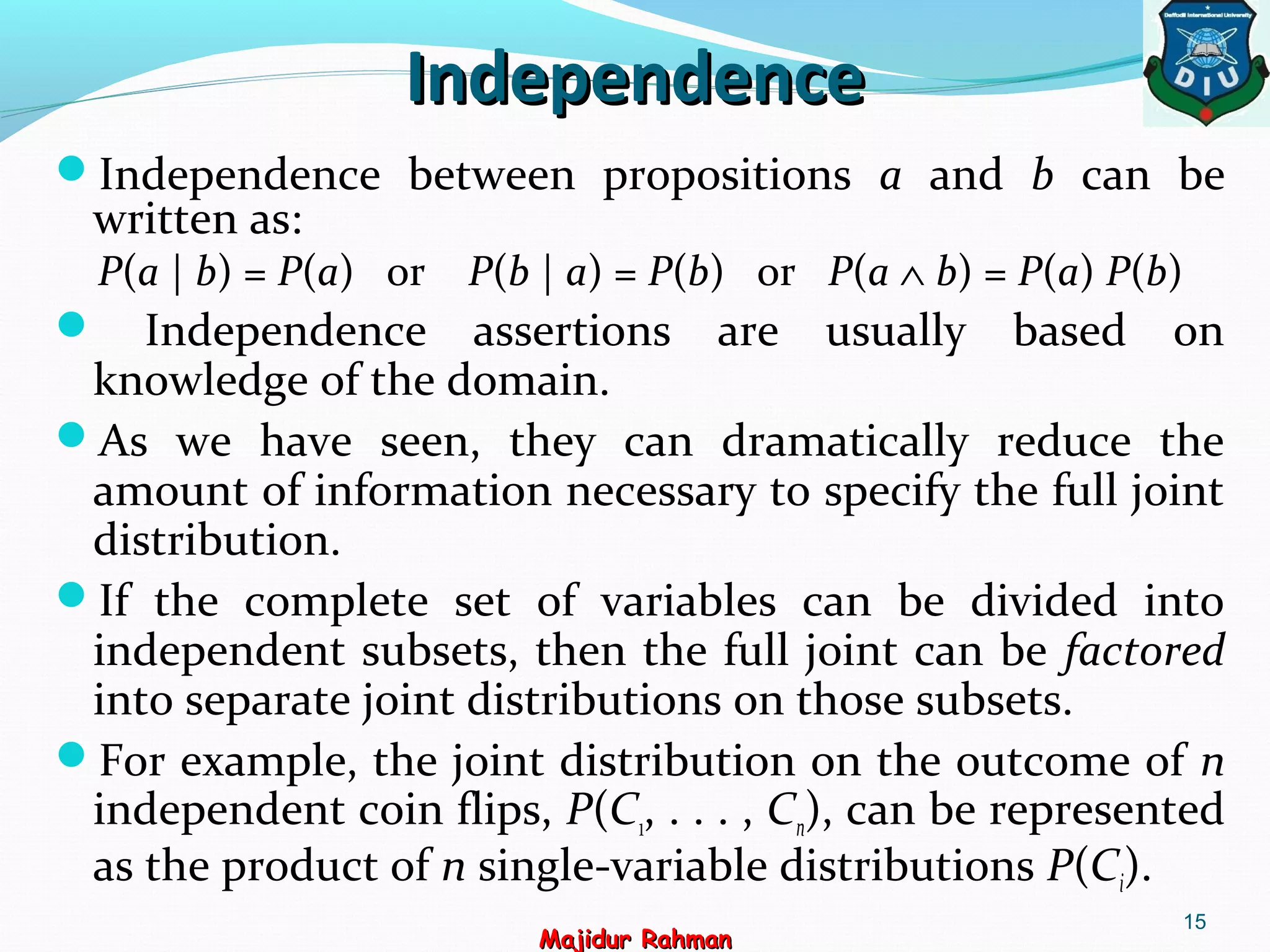IndependenceIndependence
15
Majidur RahmanMajidur Rahman
Independence between propositions a and b can be
written as:
P(a | b) = P(a) or P(b | a) = P(b) or P(a ∧ b) = P(a) P(b)
 Independence assertions are usually based on
knowledge of the domain.
As we have seen, they can dramatically reduce the
amount of information necessary to specify the full joint
distribution.
If the complete set of variables can be divided into
independent subsets, then the full joint can be factored
into separate joint distributions on those subsets.
For example, the joint distribution on the outcome of n
independent coin flips, P(C1, . . . , Cn), can be represented
as the product of n single-variable distributions P(Ci).
 