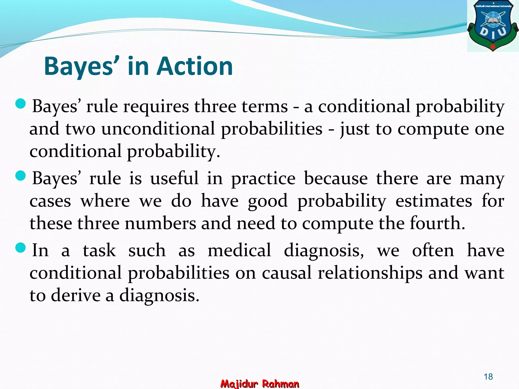 Bayes’ in Action
Bayes’ rule requires three terms - a conditional probability
and two unconditional probabilities - just to compute one
conditional probability.
Bayes’ rule is useful in practice because there are many
cases where we do have good probability estimates for
these three numbers and need to compute the fourth.
In a task such as medical diagnosis, we often have
conditional probabilities on causal relationships and want
to derive a diagnosis.
18
Majidur RahmanMajidur Rahman
 