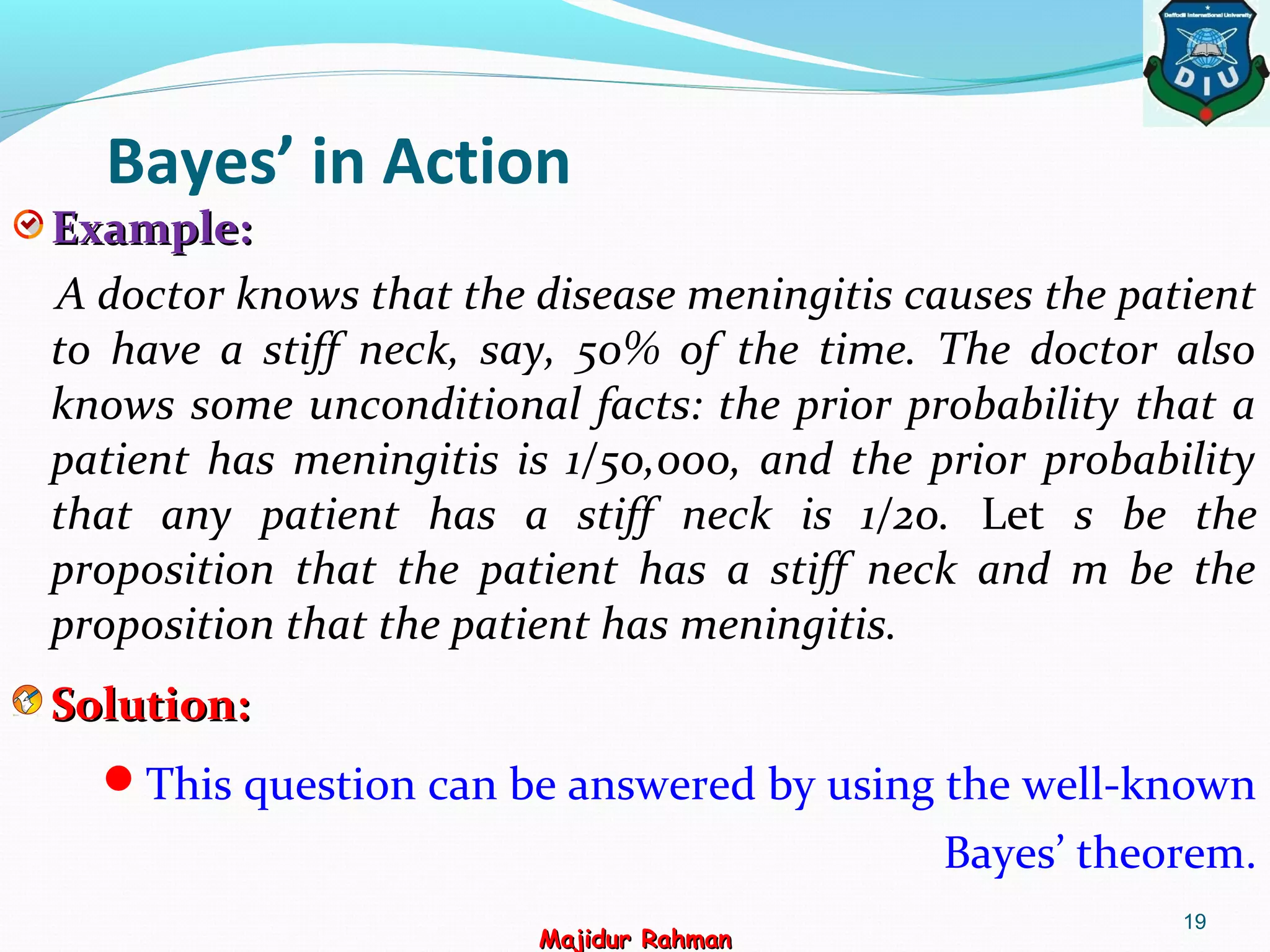 Bayes’ in Action
Example:Example:
A doctor knows that the disease meningitis causes the patient
to have a stiff neck, say, 50% of the time. The doctor also
knows some unconditional facts: the prior probability that a
patient has meningitis is 1/50,000, and the prior probability
that any patient has a stiff neck is 1/20. Let s be the
proposition that the patient has a stiff neck and m be the
proposition that the patient has meningitis.
Solution:Solution:
This question can be answered by using the well-known
Bayes’ theorem.
19
Majidur RahmanMajidur Rahman
 