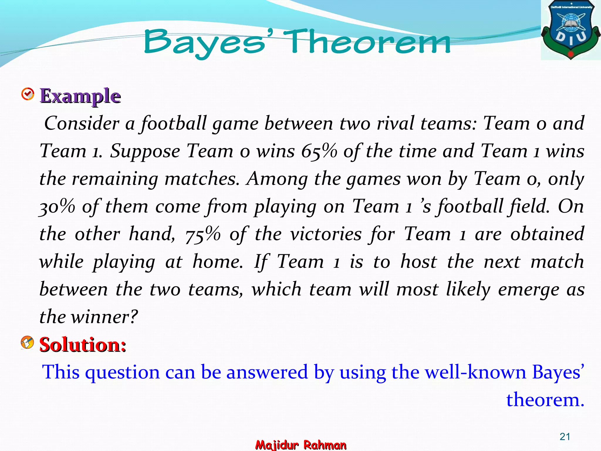 21
Bayes’ Theorem
ExampleExample
Consider a football game between two rival teams: Team 0 and
Team 1. Suppose Team 0 wins 65% of the time and Team 1 wins
the remaining matches. Among the games won by Team 0, only
30% of them come from playing on Team 1 ’s football field. On
the other hand, 75% of the victories for Team 1 are obtained
while playing at home. If Team 1 is to host the next match
between the two teams, which team will most likely emerge as
the winner?
Solution:Solution:
This question can be answered by using the well-known Bayes’
theorem.
Majidur RahmanMajidur Rahman
 