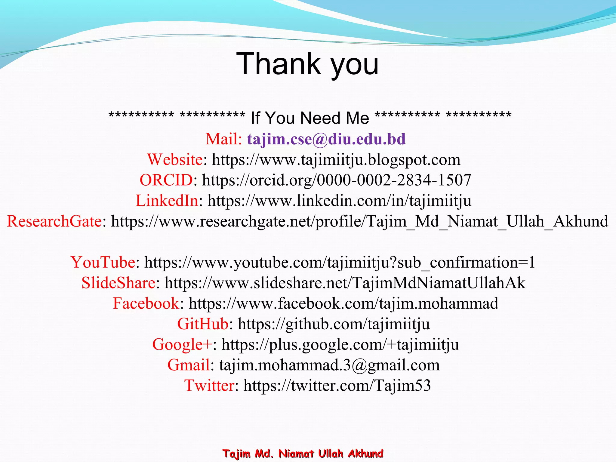 ********** ********** If You Need Me ********** **********
Mail: tajim.cse@diu.edu.bd
Website: https://www.tajimiitju.blogspot.com
ORCID: https://orcid.org/0000-0002-2834-1507
LinkedIn: https://www.linkedin.com/in/tajimiitju
ResearchGate: https://www.researchgate.net/profile/Tajim_Md_Niamat_Ullah_Akhund
YouTube: https://www.youtube.com/tajimiitju?sub_confirmation=1
SlideShare: https://www.slideshare.net/TajimMdNiamatUllahAk
Facebook: https://www.facebook.com/tajim.mohammad
GitHub: https://github.com/tajimiitju
Google+: https://plus.google.com/+tajimiitju
Gmail: tajim.mohammad.3@gmail.com
Twitter: https://twitter.com/Tajim53
Thank you
Tajim Md. Niamat Ullah AkhundTajim Md. Niamat Ullah Akhund
 