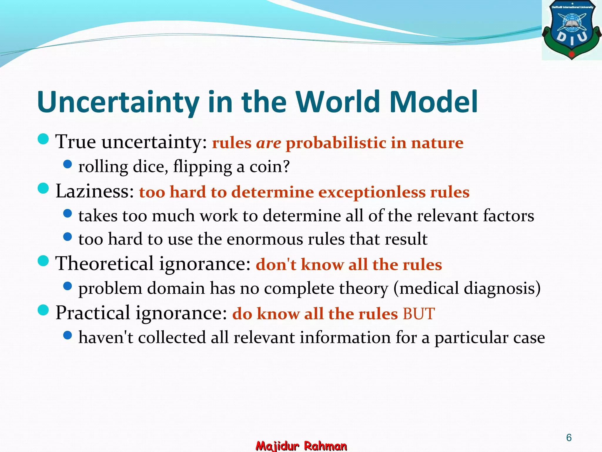 Uncertainty in the World Model
True uncertainty: rules are probabilistic in nature
rolling dice, flipping a coin?
Laziness: too hard to determine exceptionless rules
takes too much work to determine all of the relevant factors
too hard to use the enormous rules that result
Theoretical ignorance: don't know all the rules
problem domain has no complete theory (medical diagnosis)
Practical ignorance: do know all the rules BUT
haven't collected all relevant information for a particular case
6
Majidur RahmanMajidur Rahman
 