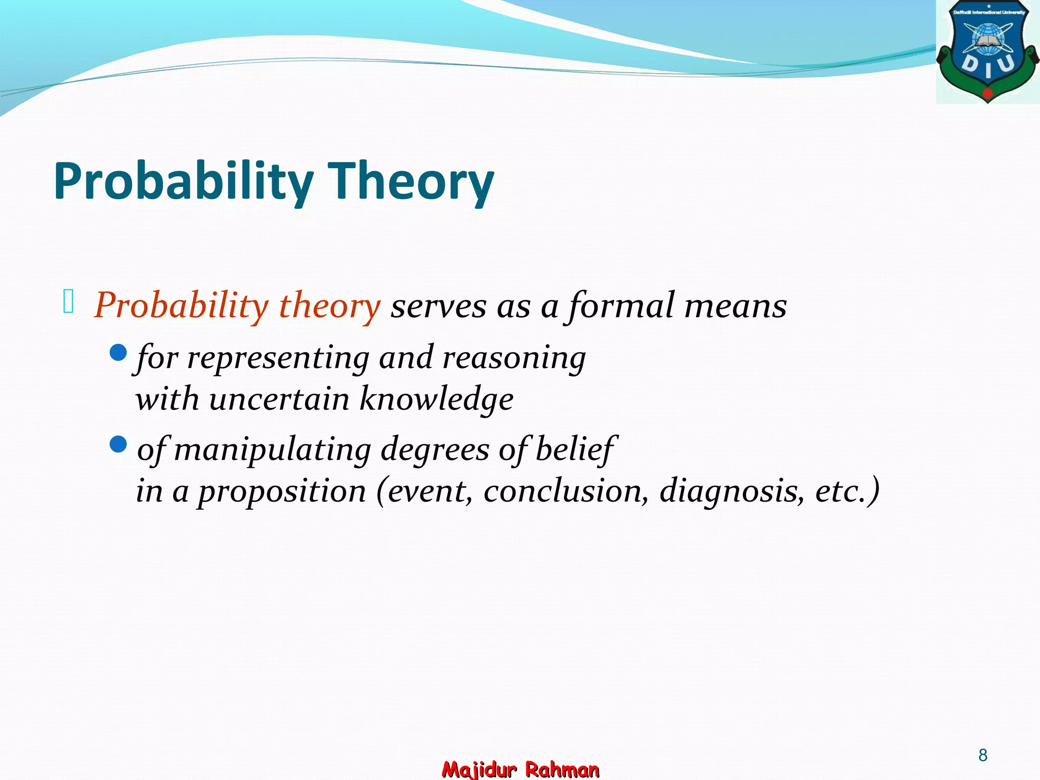 Probability Theory
 Probability theory serves as a formal means
for representing and reasoning
with uncertain knowledge
of manipulating degrees of belief
in a proposition (event, conclusion, diagnosis, etc.)
8
Majidur RahmanMajidur Rahman
 