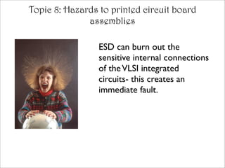 Topic 8: Hazards to printed circuit board
              assemblies

                 ESD can burn out the
                 sensitive internal connections
                 of the VLSI integrated
                 circuits- this creates an
                 immediate fault.