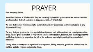 PRAYER
Dear Heavenly Father.
As we look forward to this beautiful day, we, sincerely express our gratitude that we have access to a
great education that will enable us to acquire and embody knowledge.
We pray that we may form meaningful camaraderie with my classmates and fellow students at City
University of Pasay.
We pray that you grant us the courage to follow righteous path all throughout our report presentation
today. Please grant us wisdom to respect our school administrators, teachers, non-teaching personnel
and fellow students; to appreciate the gift of life and most specially to practice the unparalleled
discipline.
Finally, allow us to express our gratitude to our parents, family members, guardians and teachers for
molding us to be virtuous individuals. Amen.
 