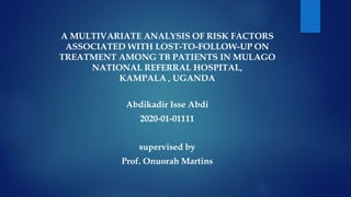 A MULTIVARIATE ANALYSIS OF RISK FACTORS
ASSOCIATED WITH LOST-TO-FOLLOW-UP ON
TREATMENT AMONG TB PATIENTS IN MULAGO
NATIONAL REFERRAL HOSPITAL,
KAMPALA , UGANDA
Abdikadir Isse Abdi
2020-01-01111
supervised by
Prof. Onuorah Martins
 