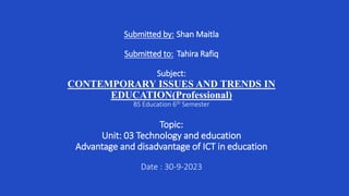 Submitted by: Shan Maitla
Submitted to: Tahira Rafiq
Subject:
CONTEMPORARY ISSUES AND TRENDS IN
EDUCATION(Professional)
BS Education 6th Semester
Topic:
Unit: 03 Technology and education
Advantage and disadvantage of ICT in education
Date : 30-9-2023
 