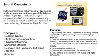 Hybrid Computer :-
Hybrid computers are mainly used for specialized
applications where both analog and digital data
processing is done. For Example, Hybrid
computers installed on a petrol pump do not only
measure the amount of petrol but also calculates its
value. In this way, It is capable of both functions.
Features:-
1.Hybrid computers have a high level of accuracy and are
capable of doing tasks quickly while maintaining high
accuracy.
2.They are widely employed in sectors such as defence,
forensics, and research due to their speed and accuracy.
3.They communicate with monitor and controller devices
directly.
4.It completes the task quickly.
5.They can effortlessly answer difficult equations.
6.They combine the features of both analog and digital
computers.
Examples :-
•Gasoline Station
•Electrocardiogram Machine
•Ultrasound Machine
•Monitoring Machine
•Research and Production Industries
•Forensic
•Defense
 