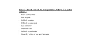 Here is a list of some of the most prominent features of a system
software −
 Close to the system
 Fast in speed
 Difficult to design
 Difficult to understand
 Less interactive
 Smaller in size
 Difficult to manipulate
 Generally written in low-level language
 