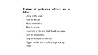 Features of application software are as
follows −
 Close to the user
 Easy to design
 More interactive
 Slow in speed
 Generally written in high-level language
 Easy to understand
 Easy to manipulate and use
 Bigger in size and requires large storage
space
 
