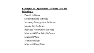 Examples of Application software are the
following −
 Payroll Software
 Student Record Software
 Inventory Management Software
 Income Tax Software
 Railways Reservation Software
 Microsoft Office Suite Software
 Microsoft Word
 Microsoft Excel
 Microsoft PowerPoint
 