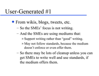 User-Generated #1 From wikis, blogs, tweets, etc. So the SMEs’ focus is not writing. And the SMEs are using mediums that: Support writing rather than “good” writing. May not follow standards, because the medium doesn’t enforce or even offer them. So there may be lots of cleanup unless you can get SMEs to write well and use standards, if the medium offers them. 
